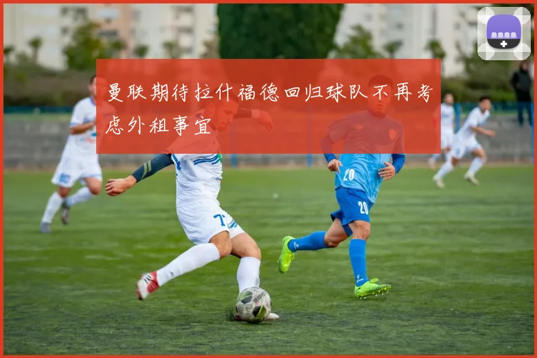 曼联期待拉什福德回归球队不再考虑外租事宜