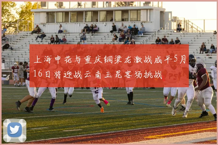 上海申花与重庆铜梁龙激战成平5月16日将迎战云南玉昆客场挑战