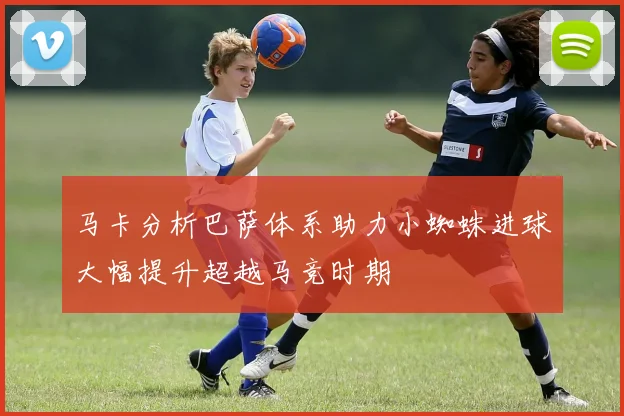 马卡分析巴萨体系助力小蜘蛛进球大幅提升超越马竞时期
