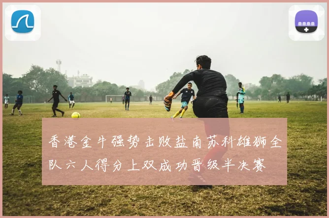 香港金牛强势击败盐南苏科雄狮全队六人得分上双成功晋级半决赛