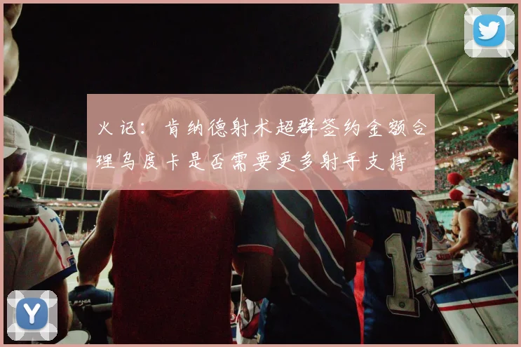 火记：肯纳德射术超群签约金额合理乌度卡是否需要更多射手支持