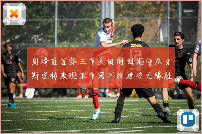 周琦直言第三节关键时刻期待尼克斯逆转表现末节若不改进将无缘胜利