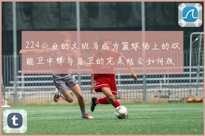 224公分的文班马成为篮球场上的双能卫中锋与后卫的完美结合如何改变比赛格局