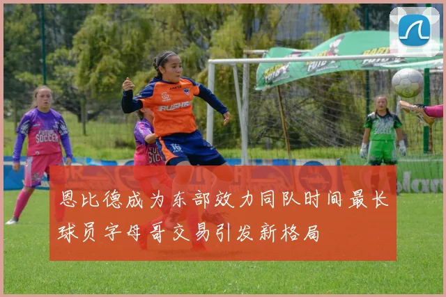 恩比德成为东部效力同队时间最长球员字母哥交易引发新格局