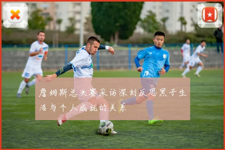 詹姆斯总决赛采访深刻反思黑子生活与个人成就的关系