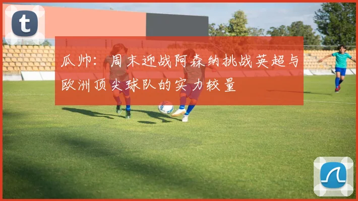 瓜帅：周末迎战阿森纳挑战英超与欧洲顶尖球队的实力较量