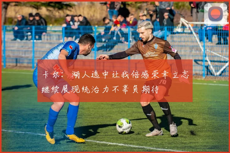 卡尔：湖人选中让我倍感荣幸立志继续展现统治力不辜负期待