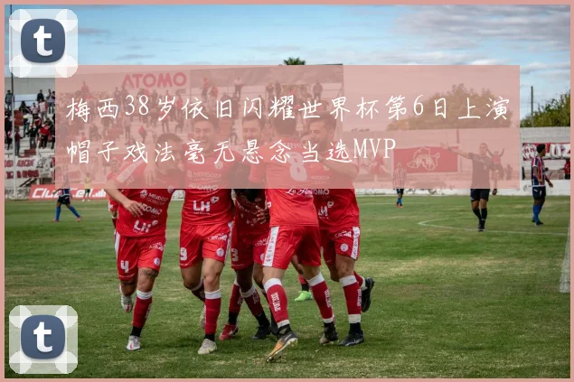 梅西38岁依旧闪耀世界杯第6日上演帽子戏法毫无悬念当选MVP