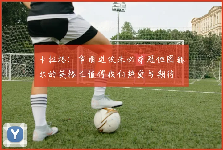 卡拉格：华丽进攻未必夺冠但图赫尔的英格兰值得我们热爱与期待
