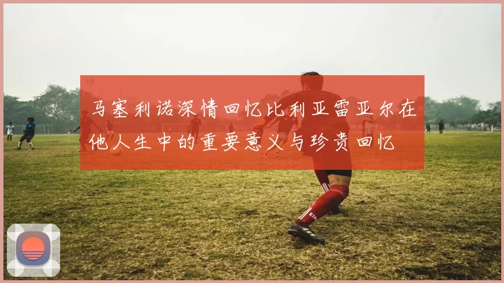 马塞利诺深情回忆比利亚雷亚尔在他人生中的重要意义与珍贵回忆