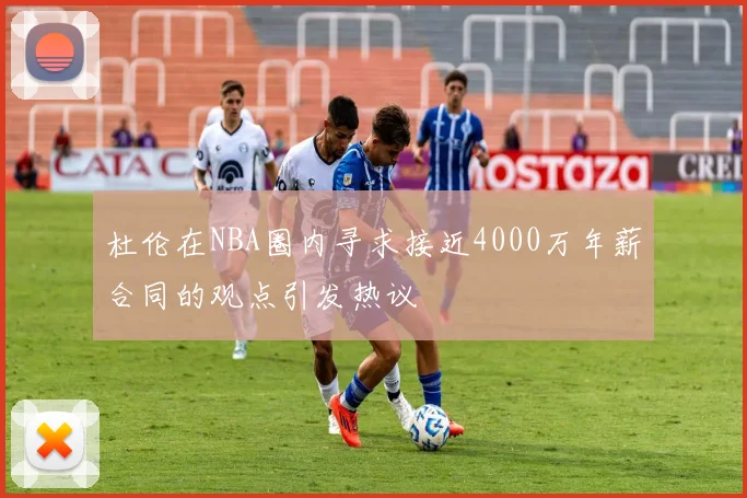 杜伦在NBA圈内寻求接近4000万年薪合同的观点引发热议