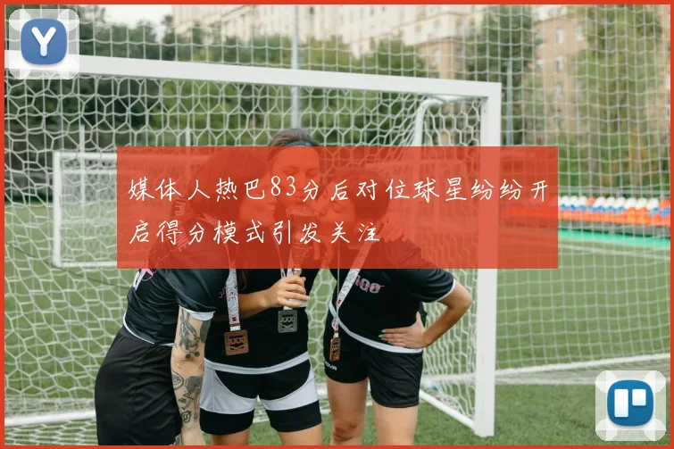 媒体人热巴83分后对位球星纷纷开启得分模式引发关注