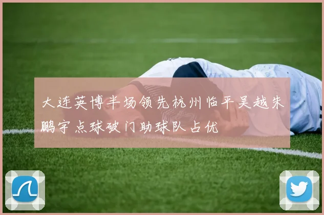 大连英博半场领先杭州临平吴越朱鹏宇点球破门助球队占优