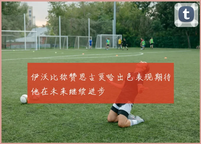 伊沃比称赞恩古莫哈出色表现期待他在未来继续进步