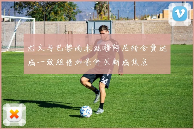 尤文与巴黎尚未就穆阿尼转会费达成一致租借加条件买断成焦点