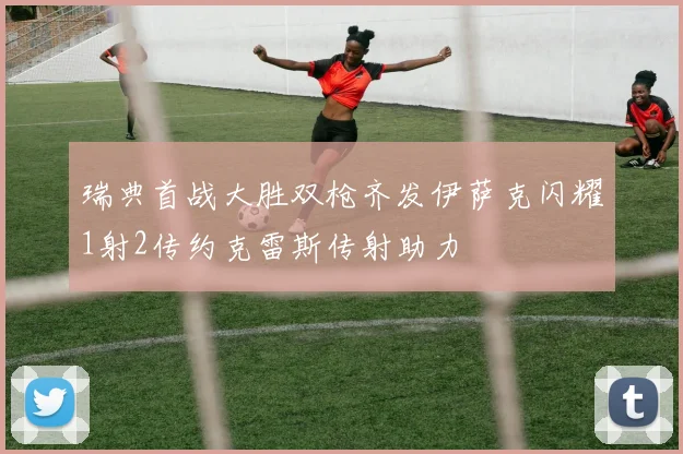 瑞典首战大胜双枪齐发伊萨克闪耀1射2传约克雷斯传射助力