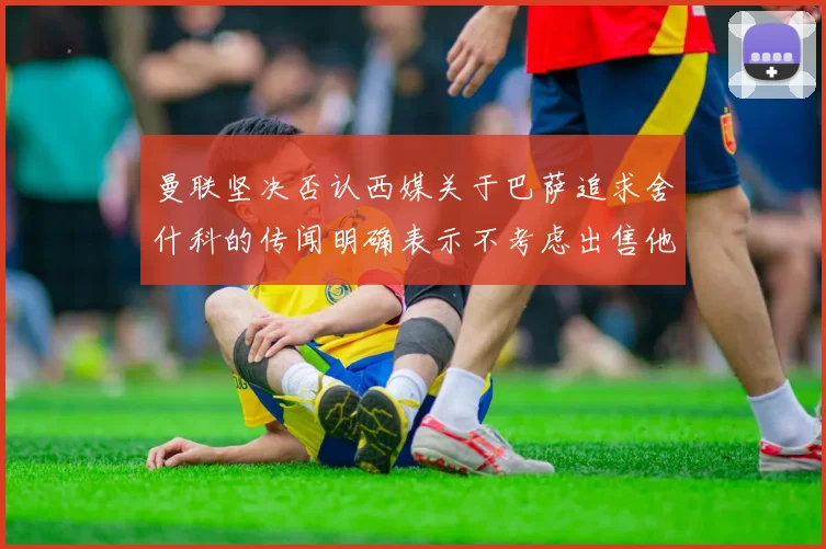 曼联坚决否认西媒关于巴萨追求舍什科的传闻明确表示不考虑出售他