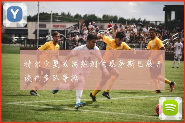 特尔今夏或离热刺伯恩茅斯已展开谈判多队争抢