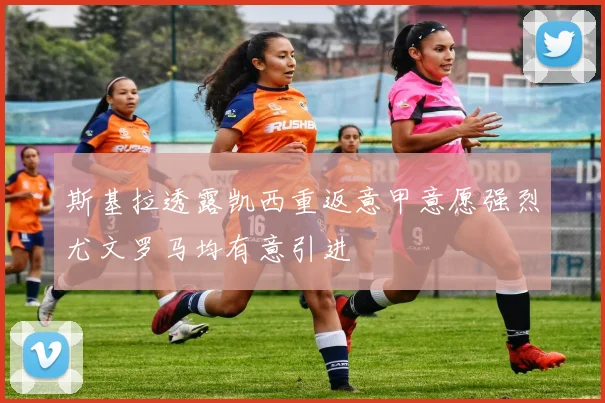 斯基拉透露凯西重返意甲意愿强烈尤文罗马均有意引进